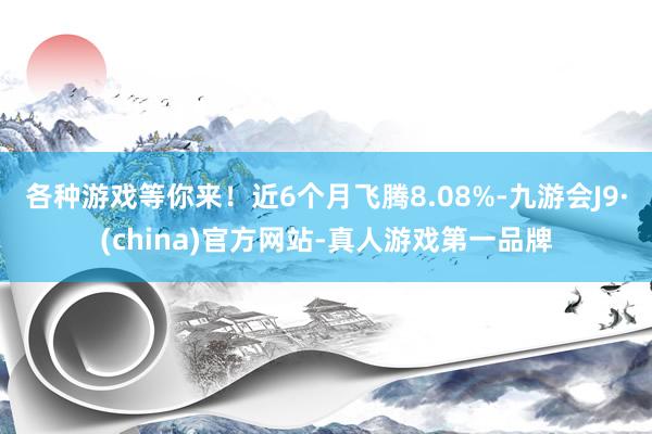 各种游戏等你来！近6个月飞腾8.08%-九游会J9·(china)官方网站-真人游戏第一品牌