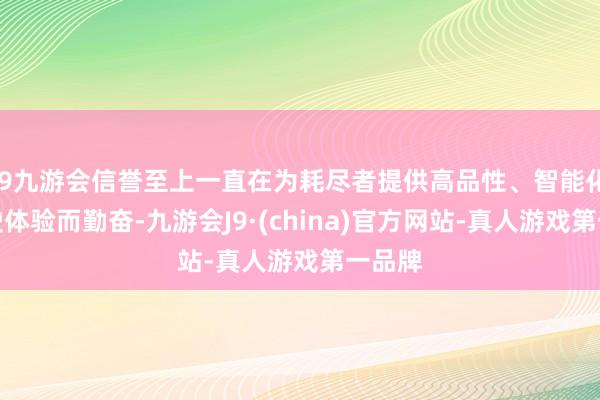 j9九游会信誉至上一直在为耗尽者提供高品性、智能化的驾驶体验而勤奋-九游会J9·(china)官方网站-真人游戏第一品牌