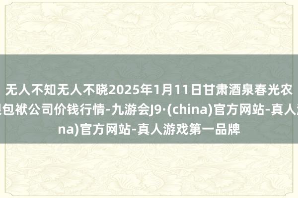 无人不知无人不晓2025年1月11日甘肃酒泉春光农产物阛阓有限包袱公司价钱行情-九游会J9·(china)官方网站-真人游戏第一品牌