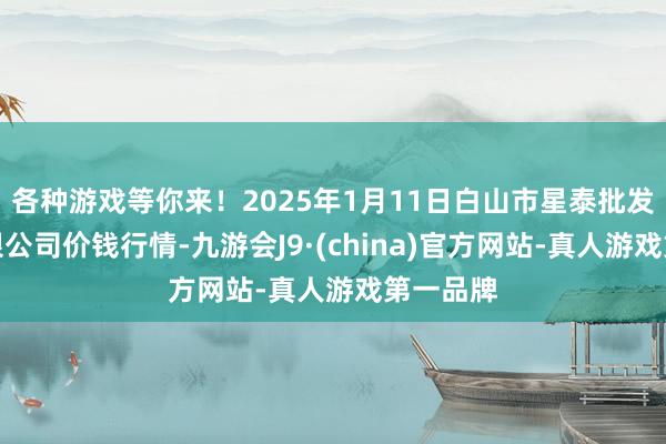 各种游戏等你来！2025年1月11日白山市星泰批发商场有限公司价钱行情-九游会J9·(china)官方网站-真人游戏第一品牌