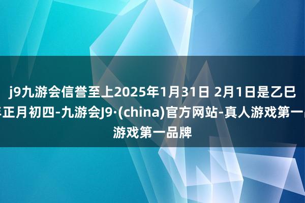 j9九游会信誉至上2025年1月31日 2月1日是乙巳蛇年正月初四-九游会J9·(china)官方网站-真人游戏第一品牌