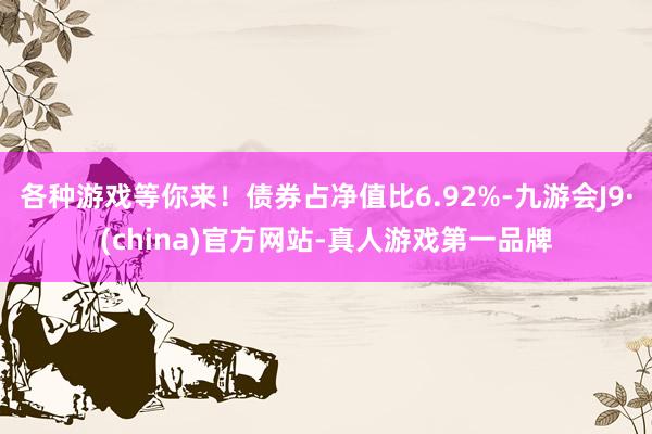 各种游戏等你来！债券占净值比6.92%-九游会J9·(china)官方网站-真人游戏第一品牌