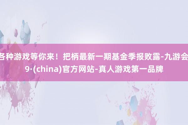 各种游戏等你来！把柄最新一期基金季报败露-九游会J9·(china)官方网站-真人游戏第一品牌