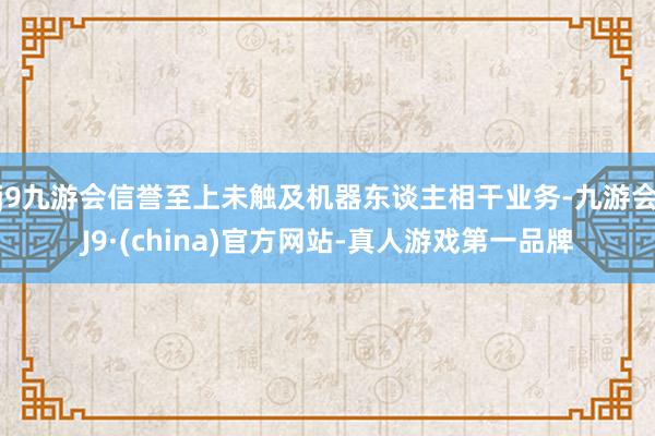 j9九游会信誉至上未触及机器东谈主相干业务-九游会J9·(china)官方网站-真人游戏第一品牌