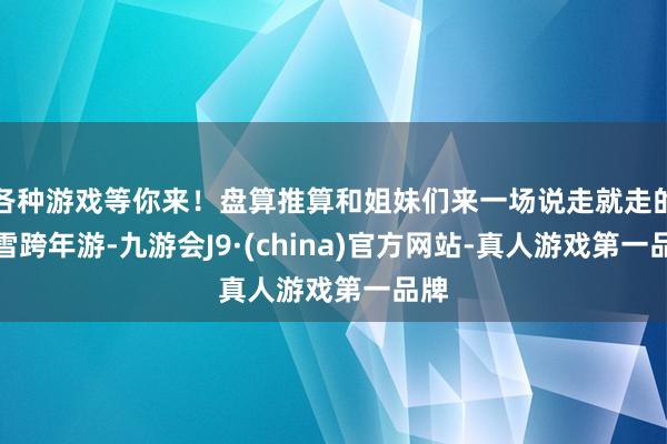 各种游戏等你来！盘算推算和姐妹们来一场说走就走的冰雪跨年游-九游会J9·(china)官方网站-真人游戏第一品牌