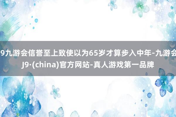 j9九游会信誉至上致使以为65岁才算步入中年-九游会J9·(china)官方网站-真人游戏第一品牌