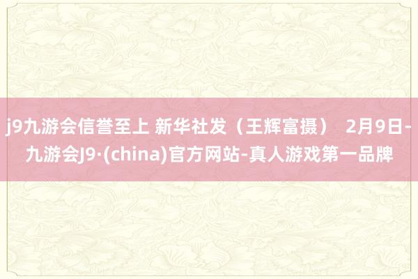 j9九游会信誉至上 新华社发（王辉富摄）  2月9日-九游会J9·(china)官方网站-真人游戏第一品牌