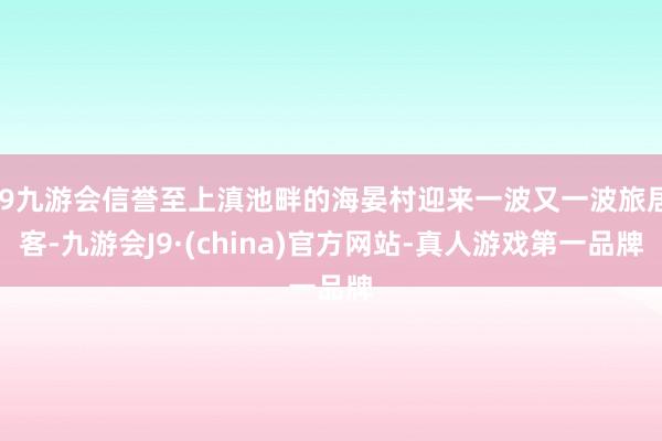 j9九游会信誉至上滇池畔的海晏村迎来一波又一波旅居客-九游会J9·(china)官方网站-真人游戏第一品牌