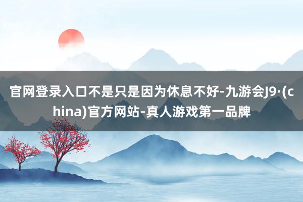 官网登录入口不是只是因为休息不好-九游会J9·(china)官方网站-真人游戏第一品牌