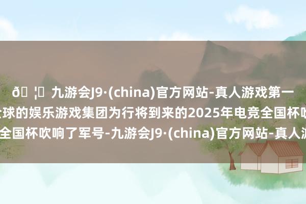 🦄九游会J9·(china)官方网站-真人游戏第一品牌【登录入口】风靡全球的娱乐游戏集团为行将到来的2025年电竞全国杯吹响了军号-九游会J9·(china)官方网站-真人游戏第一品牌