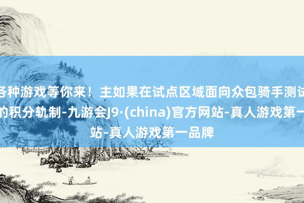 各种游戏等你来！主如果在试点区域面向众包骑手测试全新的积分轨制-九游会J9·(china)官方网站-真人游戏第一品牌