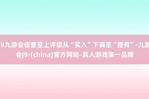 j9九游会信誉至上评级从“买入”下调至“捏有”-九游会J9·(china)官方网站-真人游戏第一品牌