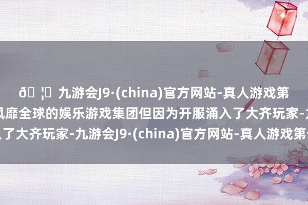 🦄九游会J9·(china)官方网站-真人游戏第一品牌【登录入口】风靡全球的娱乐游戏集团但因为开服涌入了大齐玩家-九游会J9·(china)官方网站-真人游戏第一品牌