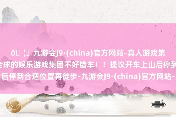 🦄九游会J9·(china)官方网站-真人游戏第一品牌【登录入口】风靡全球的娱乐游戏集团不好错车！！提议开车上山后停到合适位置再徒步-九游会J9·(china)官方网站-真人游戏第一品牌