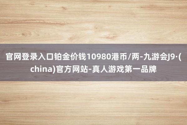 官网登录入口铂金价钱10980港币/两-九游会J9·(china)官方网站-真人游戏第一品牌