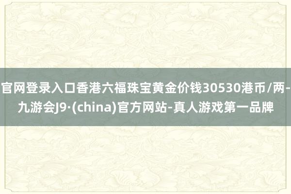 官网登录入口香港六福珠宝黄金价钱30530港币/两-九游会J9·(china)官方网站-真人游戏第一品牌