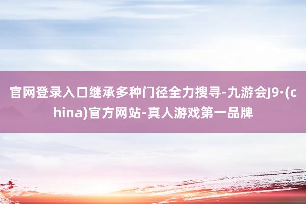 官网登录入口继承多种门径全力搜寻-九游会J9·(china)官方网站-真人游戏第一品牌