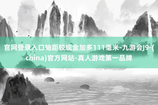 官网登录入口轴距较现金加多111毫米-九游会J9·(china)官方网站-真人游戏第一品牌