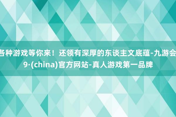 各种游戏等你来！还领有深厚的东谈主文底蕴-九游会J9·(china)官方网站-真人游戏第一品牌