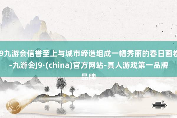 j9九游会信誉至上与城市缔造组成一幅秀丽的春日画卷-九游会J9·(china)官方网站-真人游戏第一品牌