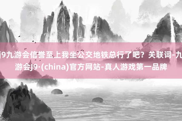 j9九游会信誉至上我坐公交地铁总行了吧？关联词-九游会J9·(china)官方网站-真人游戏第一品牌