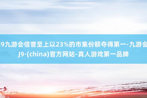 j9九游会信誉至上以23%的市集份额夺得第一-九游会J9·(china)官方网站-真人游戏第一品牌