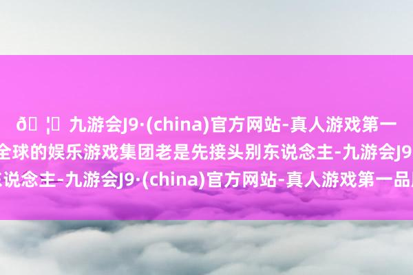 🦄九游会J9·(china)官方网站-真人游戏第一品牌【登录入口】风靡全球的娱乐游戏集团老是先接头别东说念主-九游会J9·(china)官方网站-真人游戏第一品牌