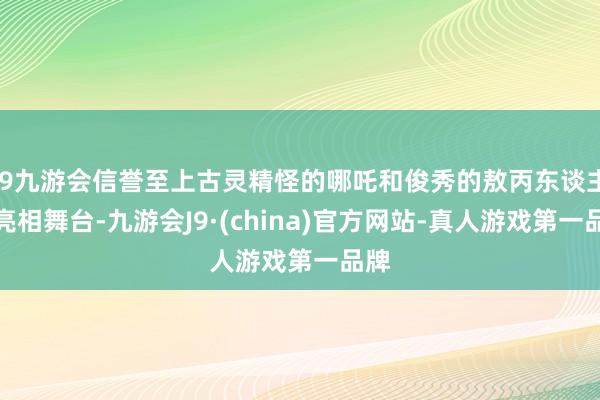 j9九游会信誉至上古灵精怪的哪吒和俊秀的敖丙东谈主偶亮相舞台-九游会J9·(china)官方网站-真人游戏第一品牌