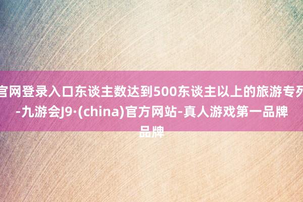 官网登录入口东谈主数达到500东谈主以上的旅游专列-九游会J9·(china)官方网站-真人游戏第一品牌