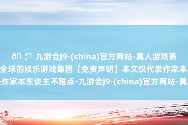 🦄九游会J9·(china)官方网站-真人游戏第一品牌【登录入口】风靡全球的娱乐游戏集团【免责声明】本文仅代表作家本东谈主不雅点-九游会J9·(china)官方网站-真人游戏第一品牌