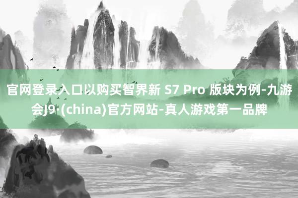 官网登录入口以购买智界新 S7 Pro 版块为例-九游会J9·(china)官方网站-真人游戏第一品牌