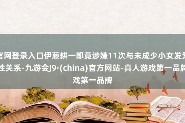 官网登录入口伊藤耕一郎竟涉嫌11次与未成少小女发素性关系-九游会J9·(china)官方网站-真人游戏第一品牌