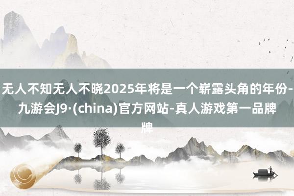 无人不知无人不晓2025年将是一个崭露头角的年份-九游会J9·(china)官方网站-真人游戏第一品牌