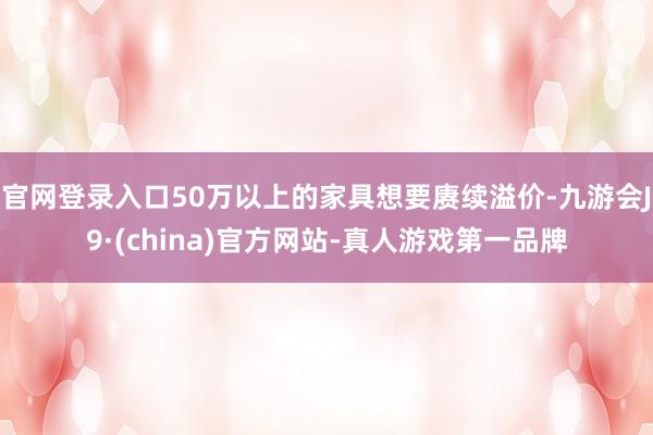 官网登录入口50万以上的家具想要赓续溢价-九游会J9·(china)官方网站-真人游戏第一品牌