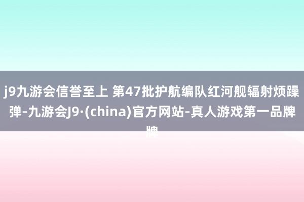 j9九游会信誉至上 　　第47批护航编队红河舰辐射烦躁弹-九游会J9·(china)官方网站-真人游戏第一品牌