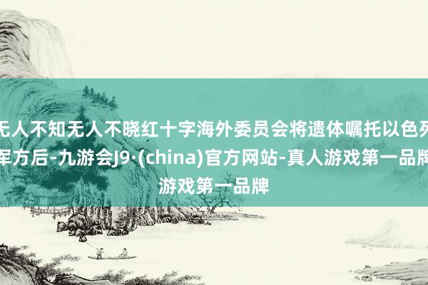 无人不知无人不晓红十字海外委员会将遗体嘱托以色列军方后-九游会J9·(china)官方网站-真人游戏第一品牌