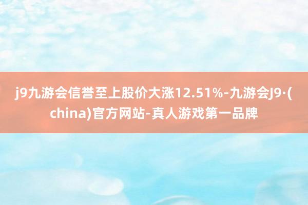 j9九游会信誉至上股价大涨12.51%-九游会J9·(china)官方网站-真人游戏第一品牌