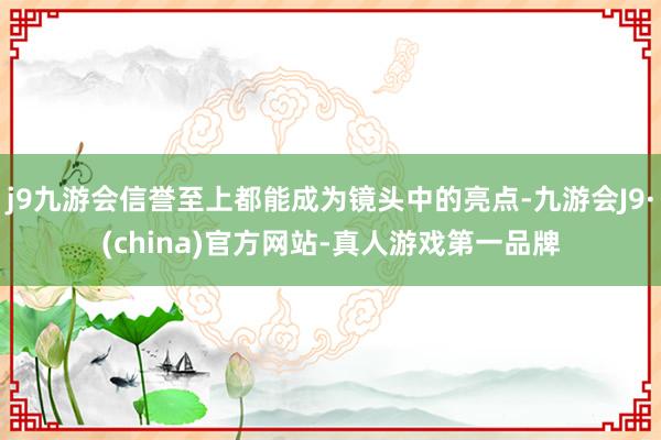 j9九游会信誉至上都能成为镜头中的亮点-九游会J9·(china)官方网站-真人游戏第一品牌