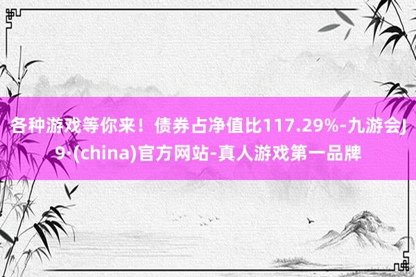 各种游戏等你来！债券占净值比117.29%-九游会J9·(china)官方网站-真人游戏第一品牌