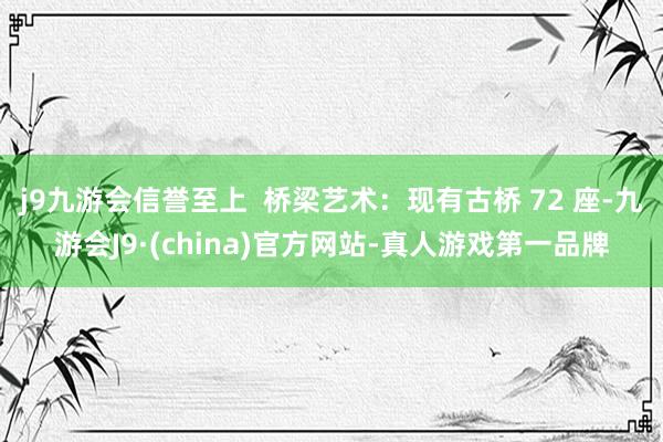 j9九游会信誉至上  桥梁艺术：现有古桥 72 座-九游会J9·(china)官方网站-真人游戏第一品牌